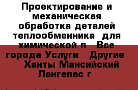 Проектирование и механическая обработка деталей теплообменника  для химической п - Все города Услуги » Другие   . Ханты-Мансийский,Лангепас г.